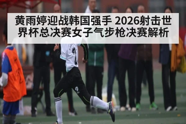 黄雨婷迎战韩国强手 2026射击世界杯总决赛女子气步枪决赛解析
